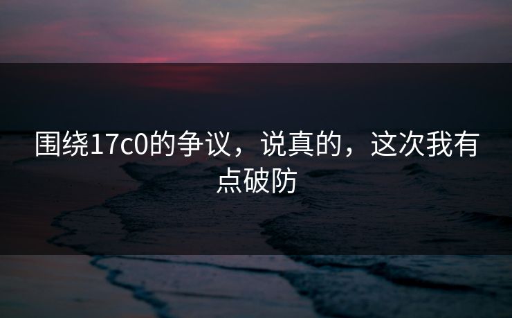 围绕17c0的争议，说真的，这次我有点破防
