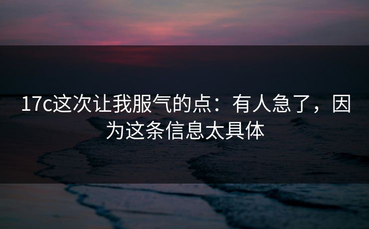17c这次让我服气的点：有人急了，因为这条信息太具体