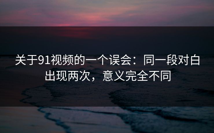 关于91视频的一个误会：同一段对白出现两次，意义完全不同