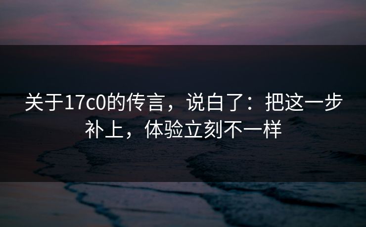 关于17c0的传言，说白了：把这一步补上，体验立刻不一样
