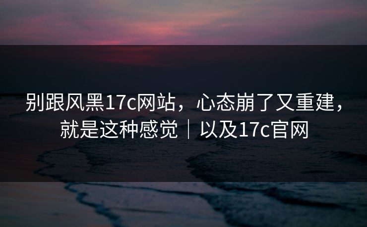 别跟风黑17c网站,心态崩了又重建,就是这种感觉|以及17c官网 别跟风黑17c网站,心态崩了又重建,就是这种感觉|以及17c官网