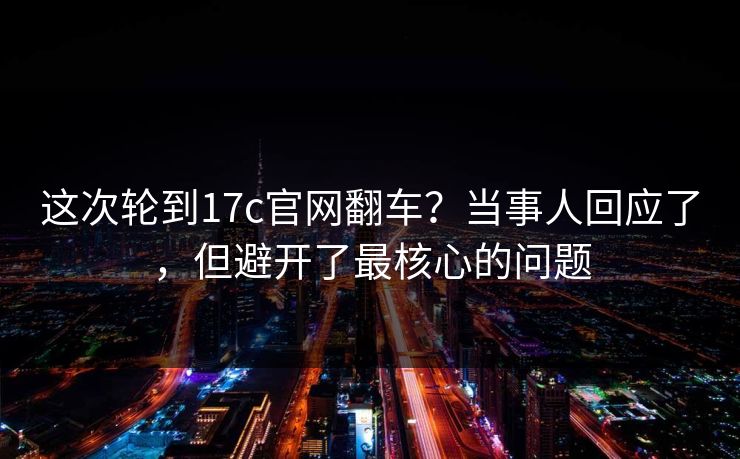 这次轮到17c官网翻车？当事人回应了，但避开了最核心的问题