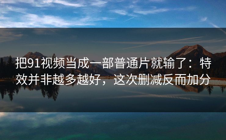 把91视频当成一部普通片就输了：特效并非越多越好，这次删减反而加分