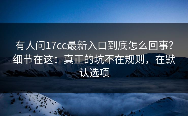 有人问17cc最新入口到底怎么回事？细节在这：真正的坑不在规则，在默认选项