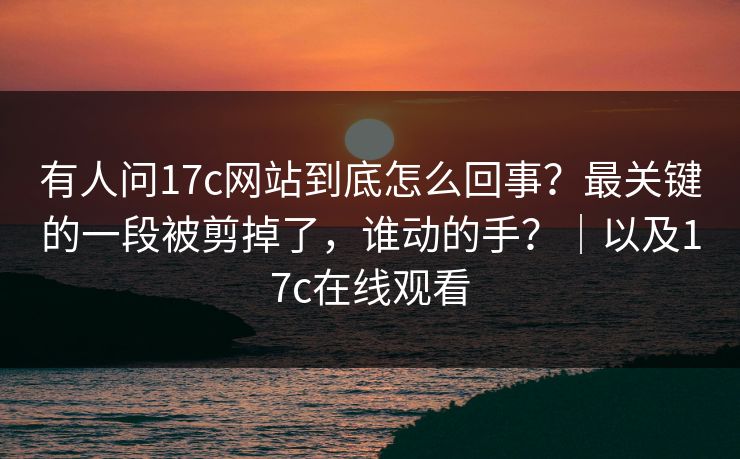 有人问17c网站到底怎么回事？最关键的一段被剪掉了，谁动的手？｜以及17c在线观看