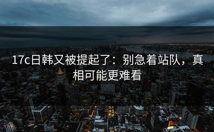 17c日韩又被提起了：别急着站队，真相可能更难看