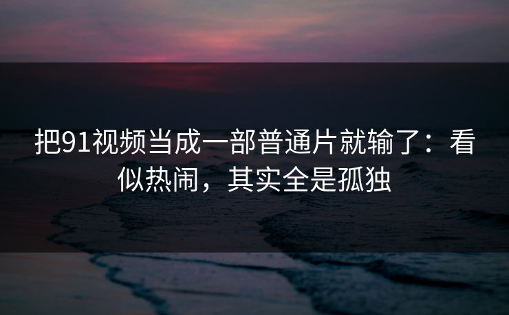 把91视频当成一部普通片就输了：看似热闹，其实全是孤独