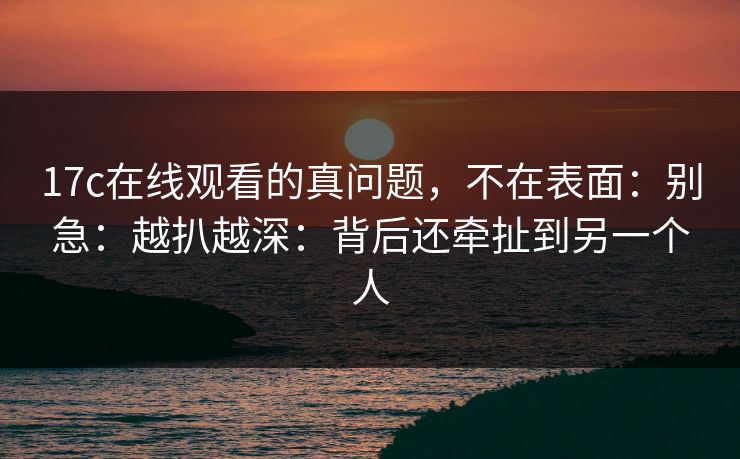 17c在线观看的真问题，不在表面：别急：越扒越深：背后还牵扯到另一个人