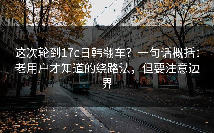 这次轮到17c日韩翻车？一句话概括：老用户才知道的绕路法，但要注意边界