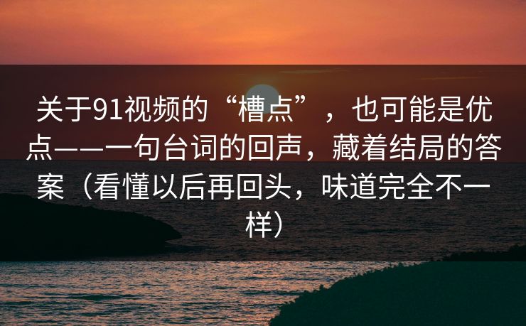 关于91视频的“槽点”，也可能是优点——一句台词的回声，藏着结局的答案（看懂以后再回头，味道完全不一样）