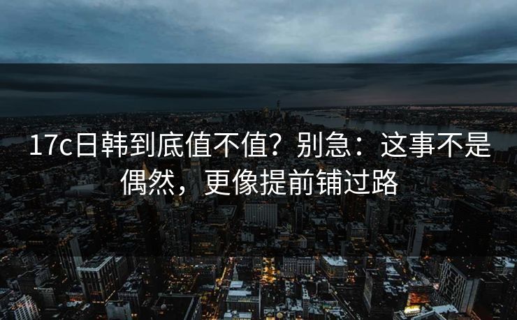 17c日韩到底值不值？别急：这事不是偶然，更像提前铺过路