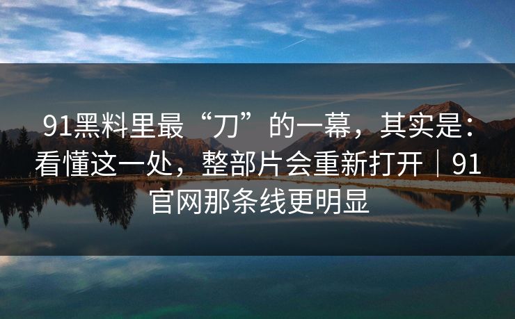 91黑料里最“刀”的一幕，其实是：看懂这一处，整部片会重新打开｜91官网那条线更明显