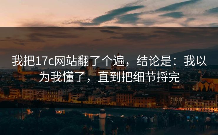 我把17c网站翻了个遍，结论是：我以为我懂了，直到把细节捋完
