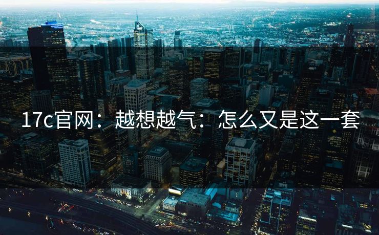 17c官网：越想越气：怎么又是这一套