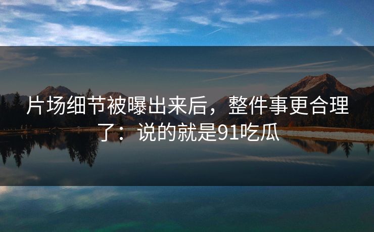 片场细节被曝出来后，整件事更合理了：说的就是91吃瓜