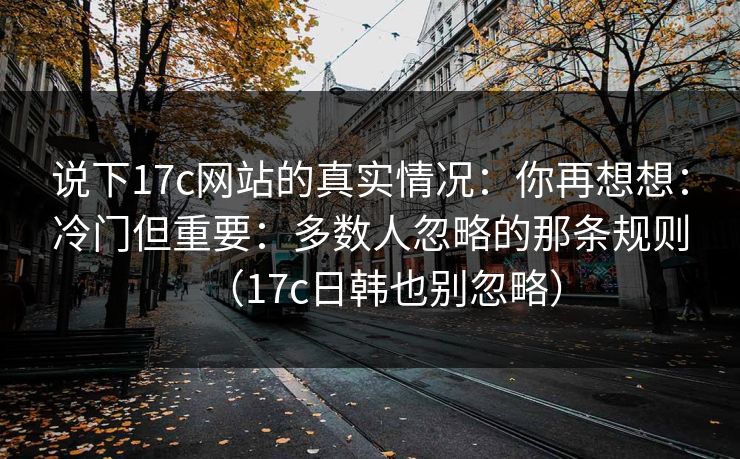 说下17c网站的真实情况：你再想想：冷门但重要：多数人忽略的那条规则（17c日韩也别忽略）