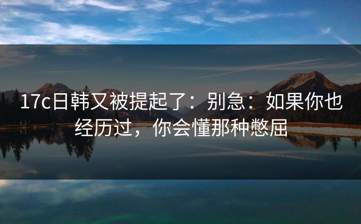 17c日韩又被提起了：别急：如果你也经历过，你会懂那种憋屈