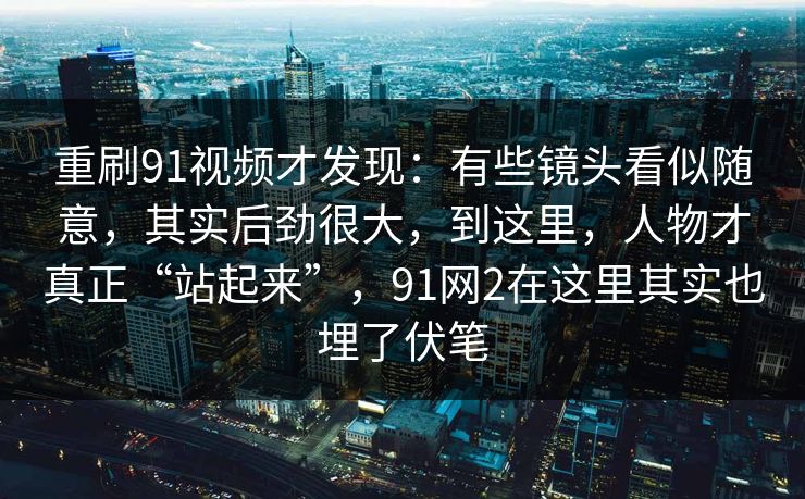 重刷91视频才发现:有些镜头看似随意,其实后劲很大,到这里,人物才真正“站起来”,91网2在这里其实也埋了伏笔 重刷91视频才发现:有些镜头看似随意,其实后劲很大,到这里,人物才真正“站起来”,91网2在这里其实也埋了伏笔