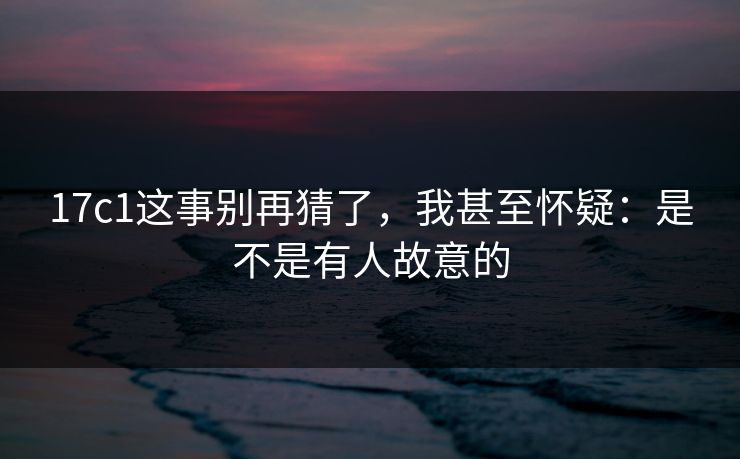 17c1这事别再猜了，我甚至怀疑：是不是有人故意的