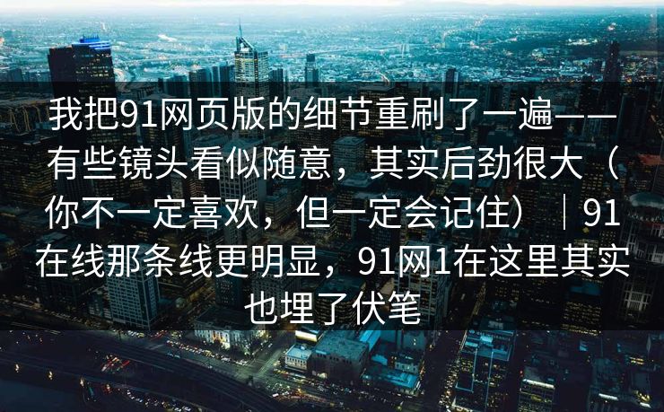 我把91网页版的细节重刷了一遍——有些镜头看似随意，其实后劲很大（你不一定喜欢，但一定会记住）｜91在线那条线更明显，91网1在这里其实也埋了伏笔