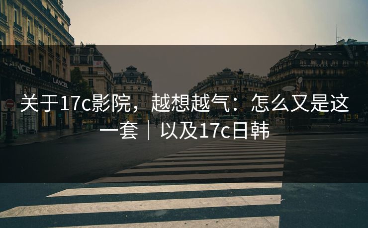 关于17c影院，越想越气：怎么又是这一套｜以及17c日韩