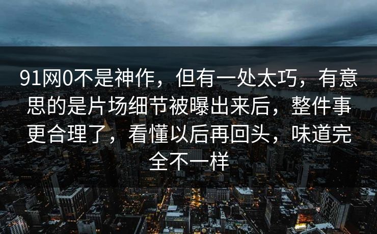 91网0不是神作，但有一处太巧，有意思的是片场细节被曝出来后，整件事更合理了，看懂以后再回头，味道完全不一样