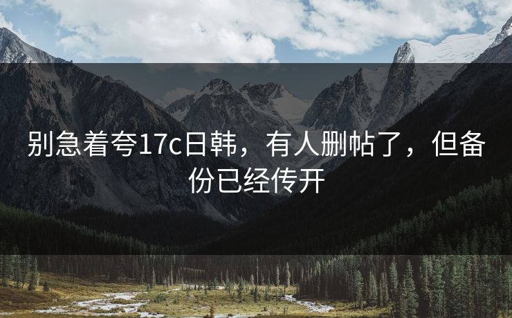 别急着夸17c日韩，有人删帖了，但备份已经传开
