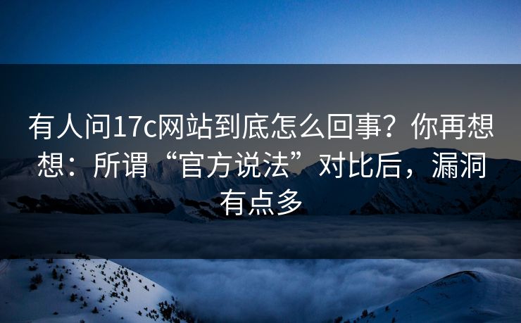 有人问17c网站到底怎么回事？你再想想：所谓“官方说法”对比后，漏洞有点多