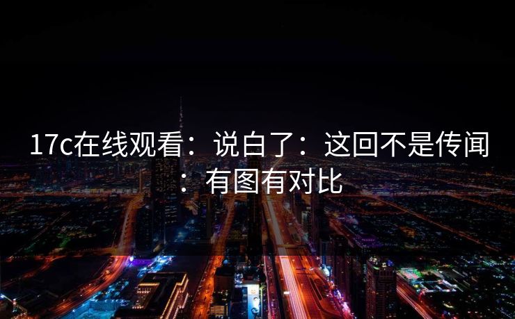 17c在线观看:说白了:这回不是传闻:有图有对比 17c在线观看:说白了:这回不是传闻:有图有对比