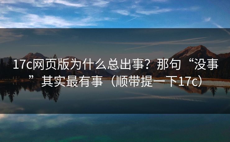 17c网页版为什么总出事?那句“没事”其实最有事(顺带提一下17c) 17c网页版为什么总出事?那句“没事”其实最有事(顺带提一下17c)