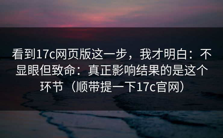 看到17c网页版这一步,我才明白:不显眼但致命:真正影响结果的是这个环节(顺带提一下17c官网) 看到17c网页版这一步,我才明白:不显眼但致命:真正影响结果的是这个环节(顺带提一下17c官网)