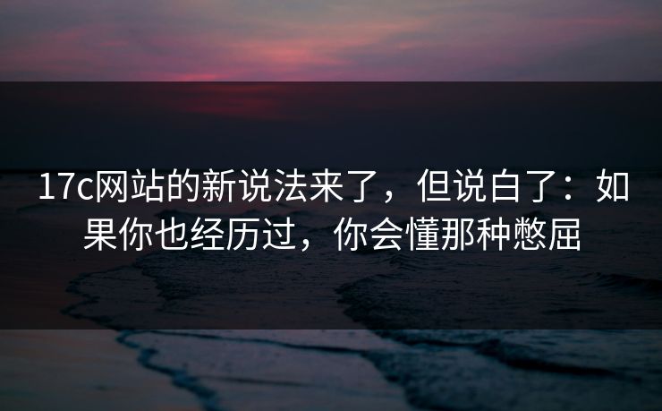 17c网站的新说法来了，但说白了：如果你也经历过，你会懂那种憋屈