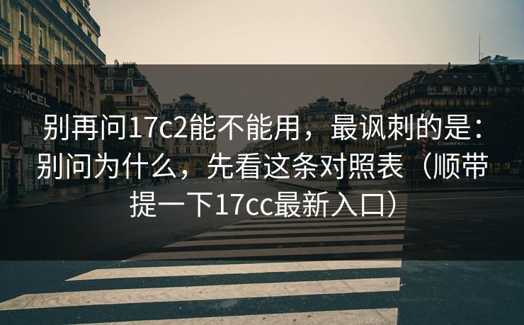 别再问17c2能不能用，最讽刺的是：别问为什么，先看这条对照表（顺带提一下17cc最新入口）