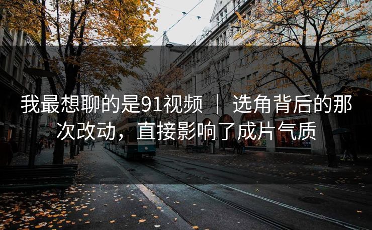 我最想聊的是91视频 ｜ 选角背后的那次改动，直接影响了成片气质