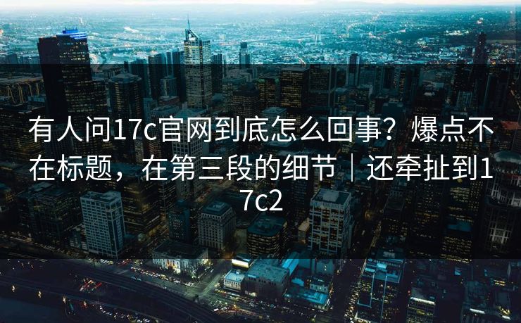 有人问17c官网到底怎么回事？爆点不在标题，在第三段的细节｜还牵扯到17c2