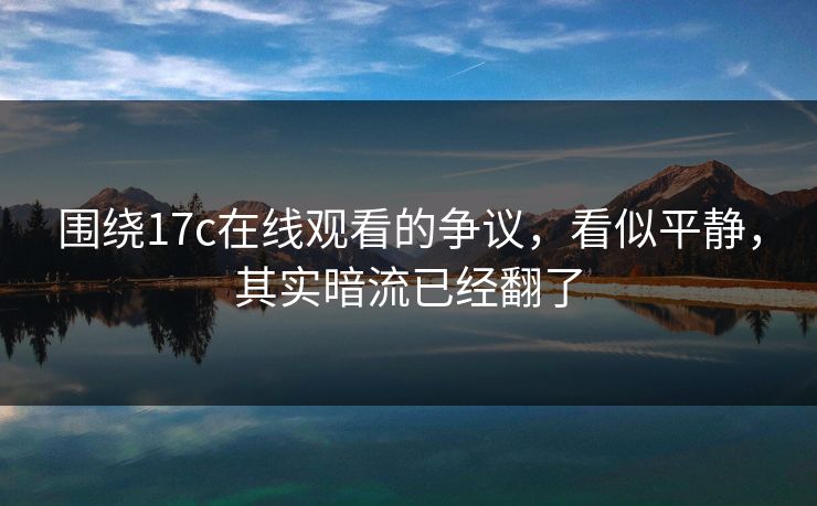 围绕17c在线观看的争议，看似平静，其实暗流已经翻了