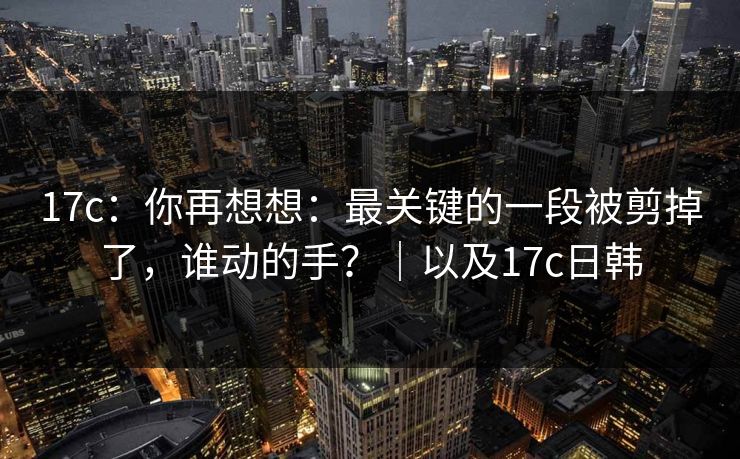 17c：你再想想：最关键的一段被剪掉了，谁动的手？｜以及17c日韩