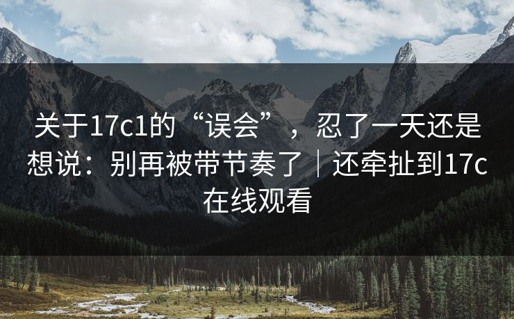 关于17c1的“误会”，忍了一天还是想说：别再被带节奏了｜还牵扯到17c在线观看