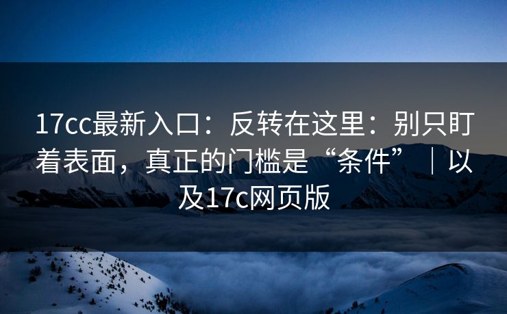 17cc最新入口：反转在这里：别只盯着表面，真正的门槛是“条件”｜以及17c网页版