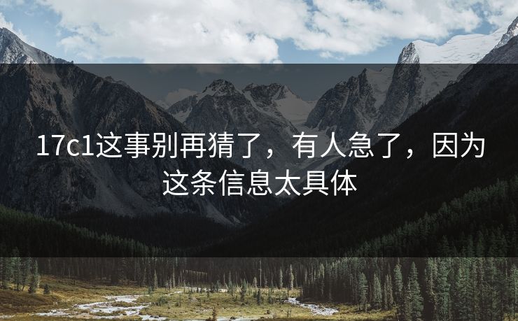 17c1这事别再猜了,有人急了,因为这条信息太具体 17c1这事别再猜了,有人急了,因为这条信息太具体