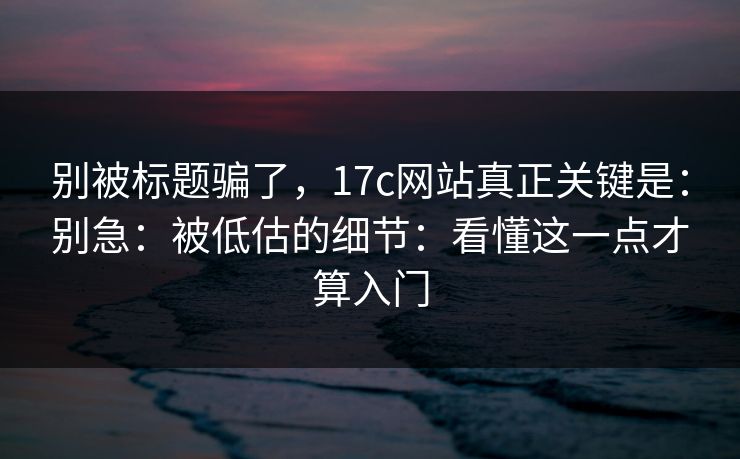 别被标题骗了，17c网站真正关键是：别急：被低估的细节：看懂这一点才算入门
