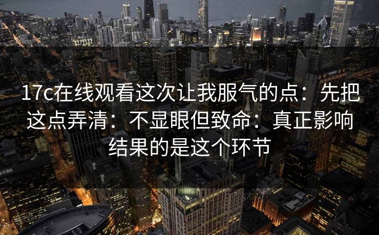 17c在线观看这次让我服气的点：先把这点弄清：不显眼但致命：真正影响结果的是这个环节