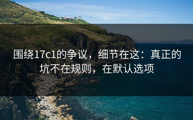 围绕17c1的争议，细节在这：真正的坑不在规则，在默认选项