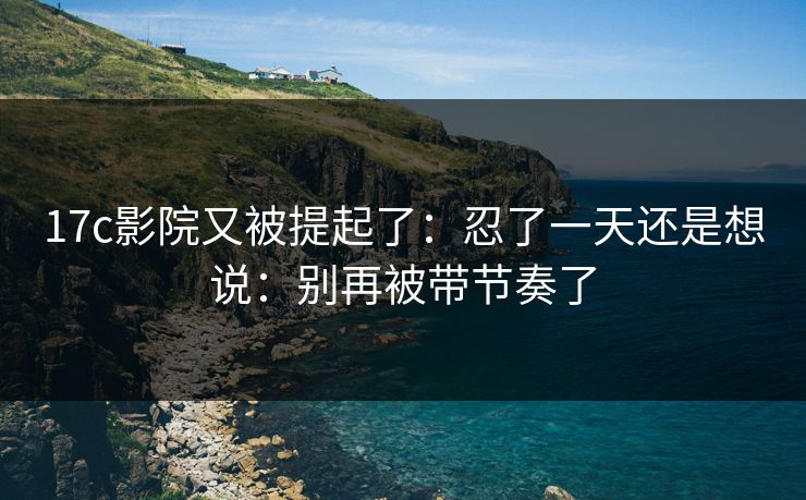 17c影院又被提起了：忍了一天还是想说：别再被带节奏了