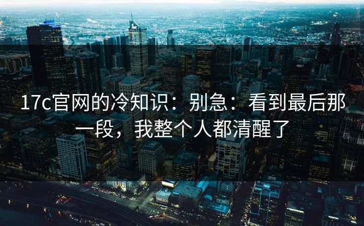 17c官网的冷知识：别急：看到最后那一段，我整个人都清醒了
