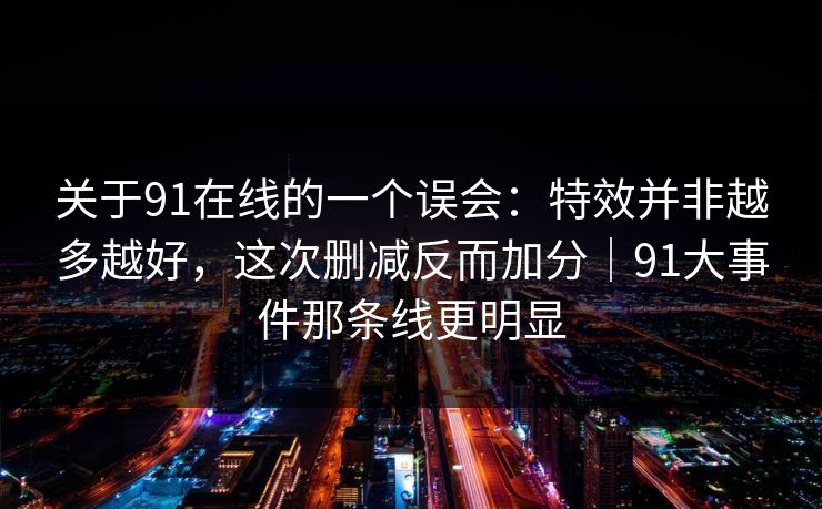 关于91在线的一个误会：特效并非越多越好，这次删减反而加分｜91大事件那条线更明显
