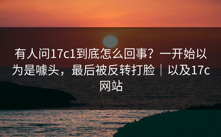 有人问17c1到底怎么回事？一开始以为是噱头，最后被反转打脸｜以及17c网站