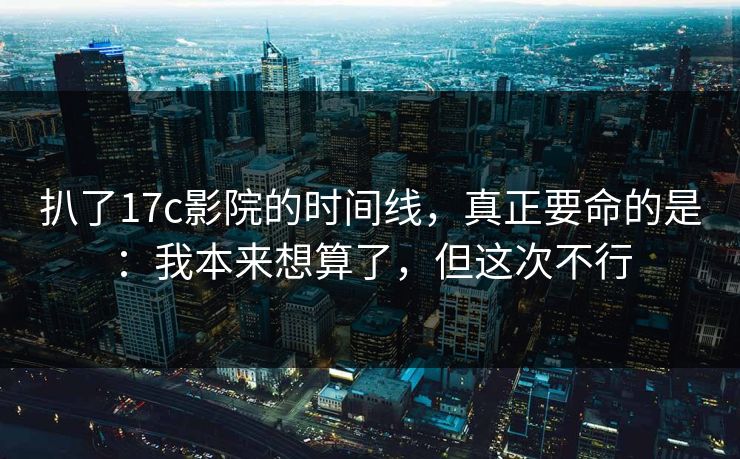 扒了17c影院的时间线，真正要命的是：我本来想算了，但这次不行
