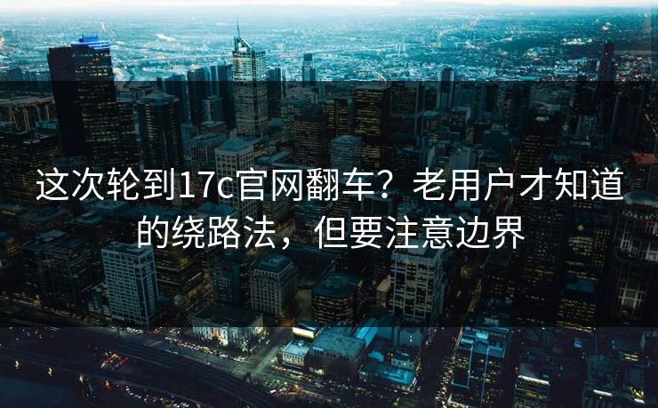 这次轮到17c官网翻车？老用户才知道的绕路法，但要注意边界
