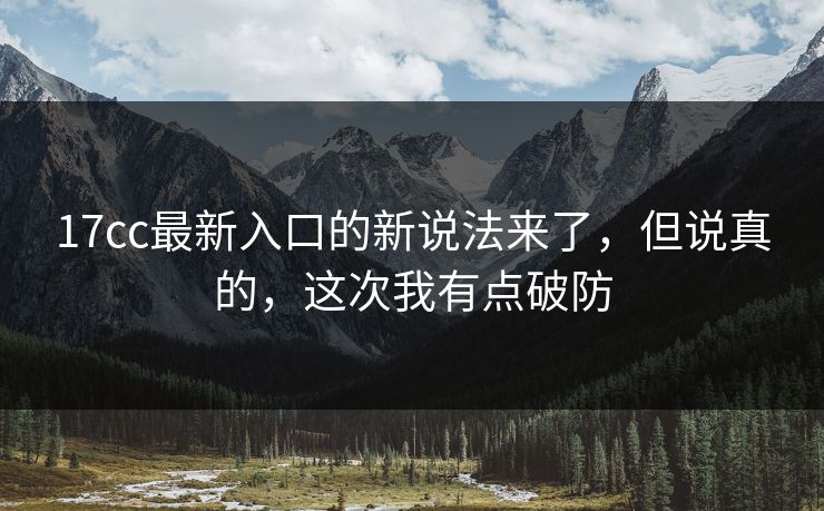 17cc最新入口的新说法来了，但说真的，这次我有点破防